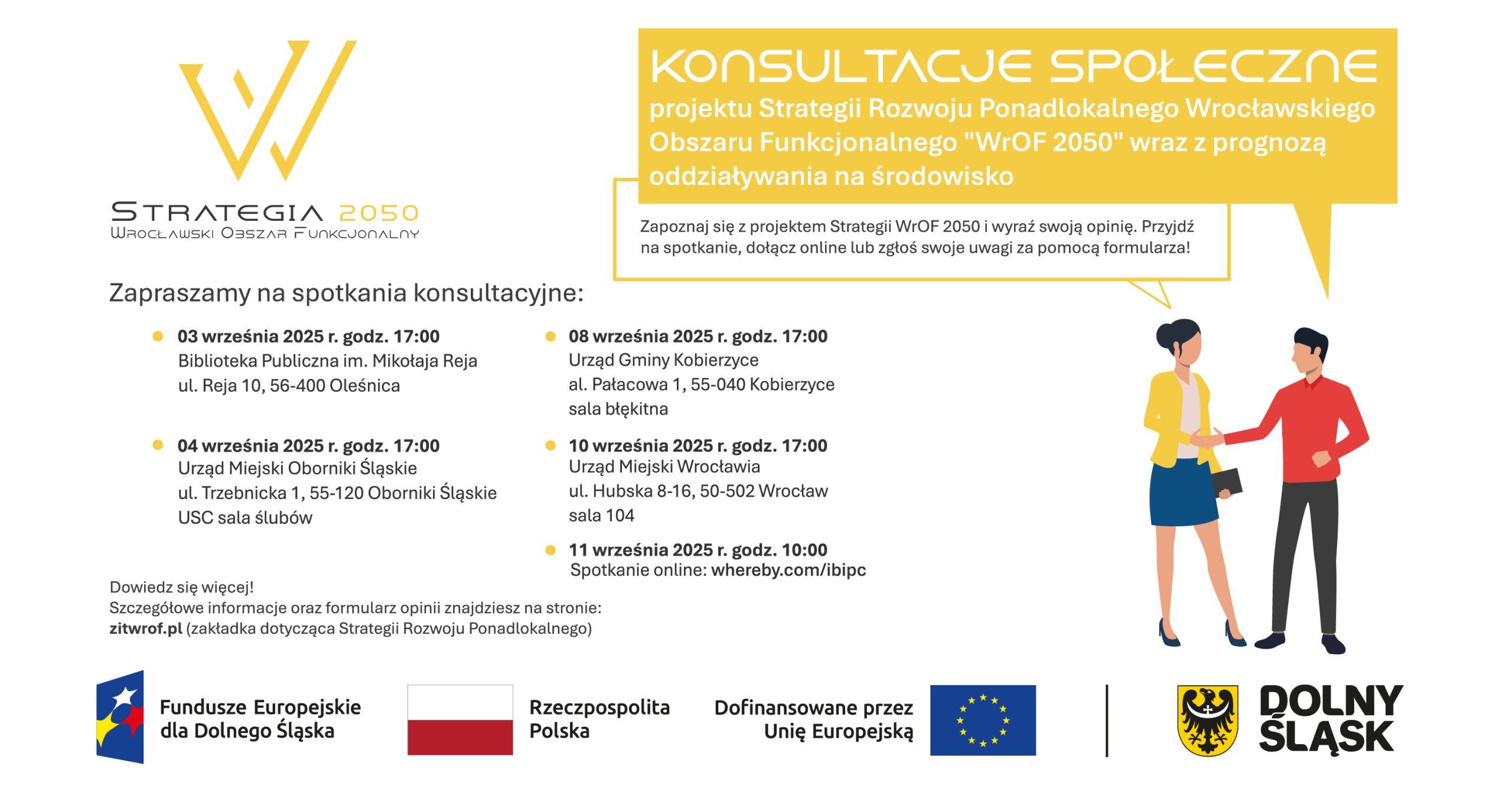 Logo Strategia 2050, Wrocławski Obszar Funkcjonalny. Konsultacje społeczne projektu Strategii Rozwoju Ponadlokalnego Wrocławskiego Obszaru Funkcjonalnego „WrOF 2050” wraz z prognozą oddziaływania na środowisko. Zapoznaj się z projektem Strategii WrOF 2050 i wyraź swoją opinię. Przyjdź na spotkanie, dołącz online lub zgłoś swoje uwagi za pomocą formularza! Zapraszamy na spotkania konsultacyjne: • 03 września 2025 r. godz. 17:00, Biblioteka Publiczna im. Mikołaja Reja, ul. Mikołaja Reja 10, 56-400 Oleśnica • 04 września 2025 r. godz. 17:00 Urząd Miejski Oborniki Śląskie, ul. Trzebnicka 1, 55-120 Oborniki Śląskie USC sala ślubów • 08 września 2025 r. godz. 17:00 Urząd Gminy Kobierzyce, al. Pałacowa 1, 55-040 Kobierzyce, sala błękitna • 10 września 2025 r. godz. 17:00 Urząd Miejski Wrocławia, ul. Hubska 8-16, 50-502 Wrocław, sala 104 • 11 września 2025 r. godz. 10:00 Spotkanie online: whereby.com/ibipc Dowiedz się więcej! Szczegółowe informacje oraz formularz opinii znajdziesz na stronie: zitwrof.pl (zakładka dotycząca Strategii Rozwoju Ponadlokalnego). Logotypy programu Fundusze Europejskie dla Dolnego Śląska, flaga Polski, Flaga Unii Europejskiej, herb Dolnego Śląska